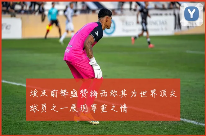 埃及前锋盛赞梅西称其为世界顶尖球员之一展现尊重之情